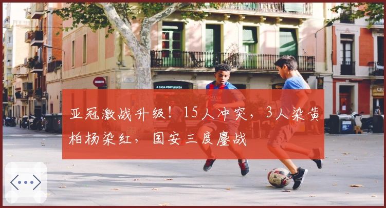 亚冠激战升级！15人冲突，3人染黄柏杨染红，国安三度鏖战