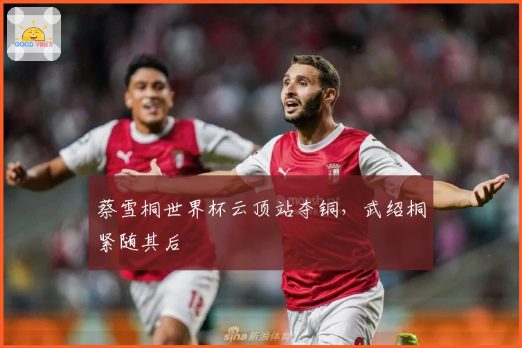 蔡雪桐世界杯云顶站夺铜，武绍桐紧随其后