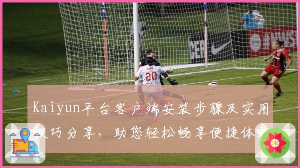 Kaiyun平台客户端安装步骤及实用技巧分享,助您轻松畅享便捷体验