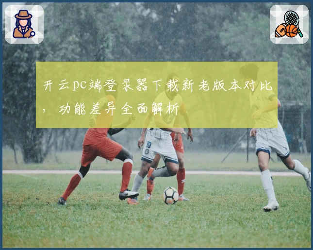 开云pc端登录器下载新老版本对比，功能差异全面解析