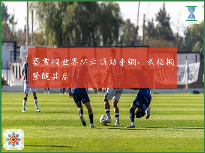 蔡雪桐世界杯云顶站夺铜，武绍桐紧随其后